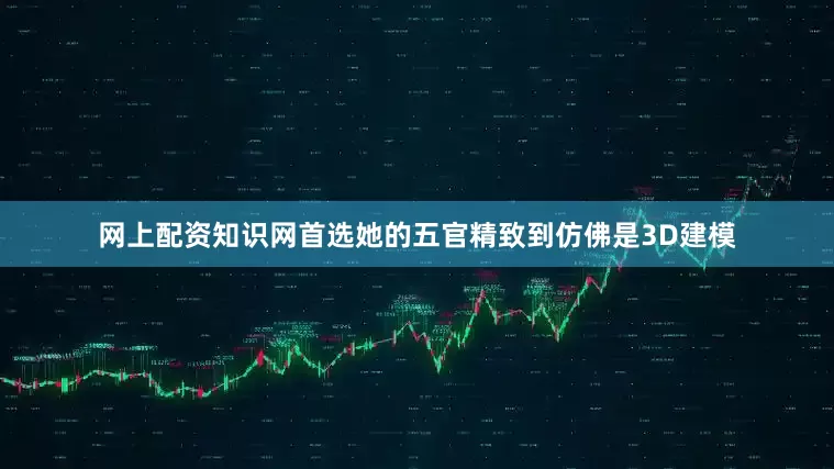 网上配资知识网首选她的五官精致到仿佛是3D建模