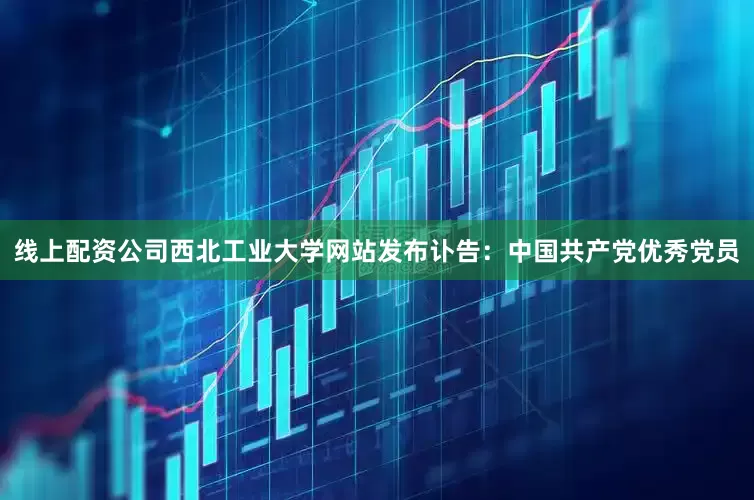 线上配资公司西北工业大学网站发布讣告：中国共产党优秀党员