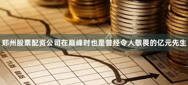 郑州股票配资公司在巅峰时也是曾经令人敬畏的亿元先生