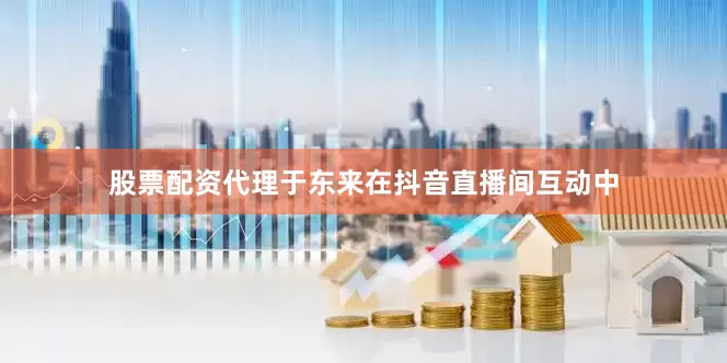 股票配资代理于东来在抖音直播间互动中
