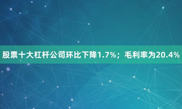股票十大杠杆公司环比下降1.7%；毛利率为20.4%