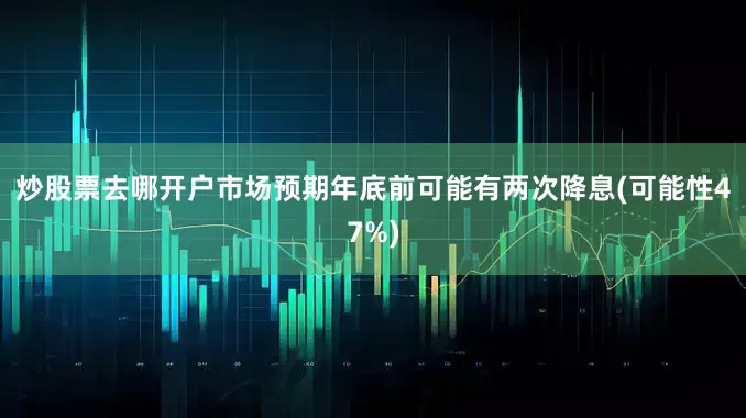 炒股票去哪开户市场预期年底前可能有两次降息(可能性47%)