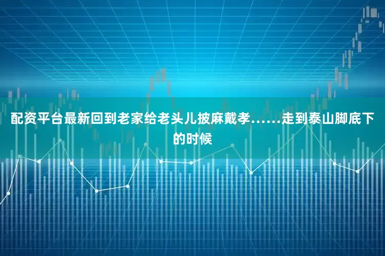 配资平台最新回到老家给老头儿披麻戴孝……走到泰山脚底下的时候