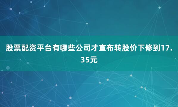 股票配资平台有哪些公司才宣布转股价下修到17.35元