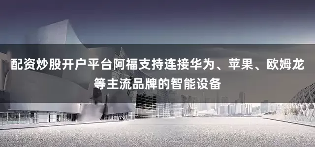配资炒股开户平台阿福支持连接华为、苹果、欧姆龙等主流品牌的智能设备