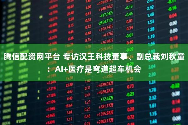 腾信配资网平台 专访汉王科技董事、副总裁刘秋童：AI+医疗是弯道超车机会