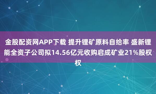 金股配资网APP下载 提升锂矿原料自给率 盛新锂能全资子公司拟14.56亿元收购启成矿业21%股权