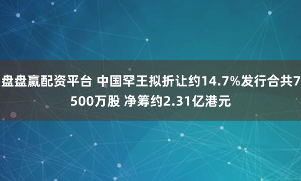 盘盘赢配资平台 中国罕王拟折让约14.7%发行合共7500万股 净筹约2.31亿港元