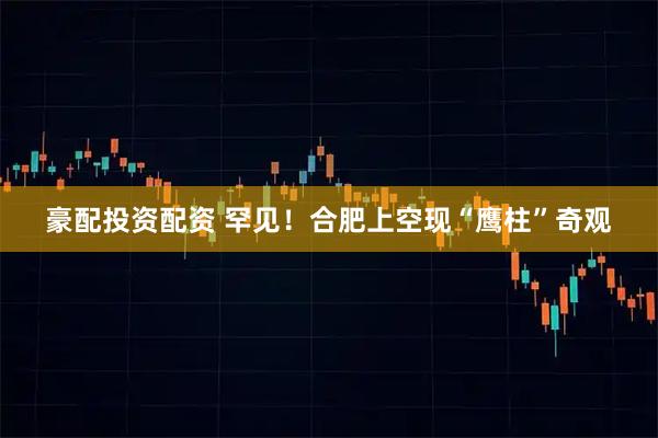 豪配投资配资 罕见！合肥上空现“鹰柱”奇观