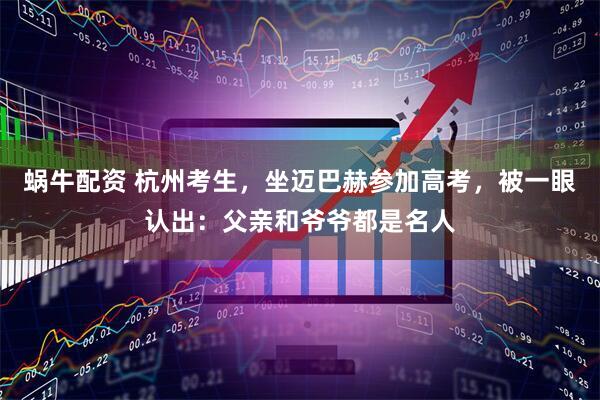 蜗牛配资 杭州考生，坐迈巴赫参加高考，被一眼认出：父亲和爷爷都是名人