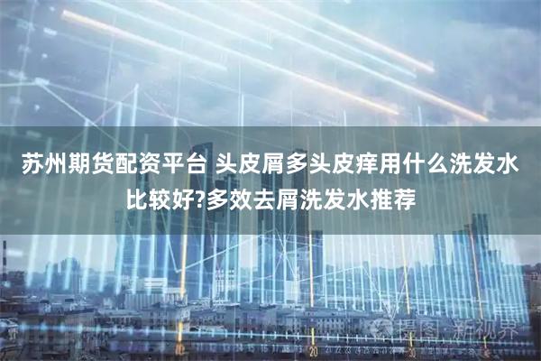 苏州期货配资平台 头皮屑多头皮痒用什么洗发水比较好?多效去屑洗发水推荐