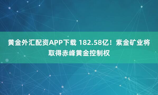 黄金外汇配资APP下载 182.58亿！紫金矿业将取得赤峰黄金控制权