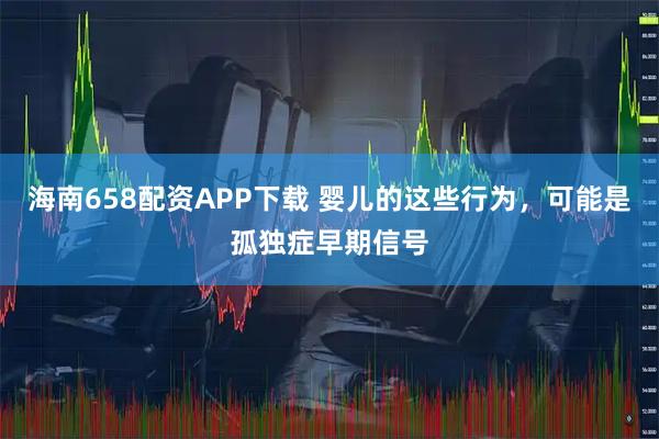 海南658配资APP下载 婴儿的这些行为，可能是孤独症早期信号