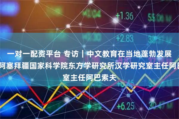 一对一配资平台 专访|中文教育在当地蓬勃发展——访阿塞拜疆国家科学院东方学研究所汉学研究室主任阿巴索夫