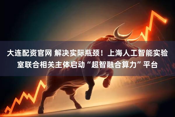 大连配资官网 解决实际瓶颈！上海人工智能实验室联合相关主体启动“超智融合算力”平台