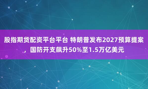 股指期货配资平台平台 特朗普发布2027预算提案，国防开支飙升50%至1.5万亿美元