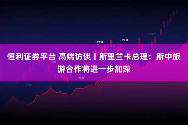 恒利证券平台 高端访谈丨斯里兰卡总理：斯中旅游合作将进一步加深