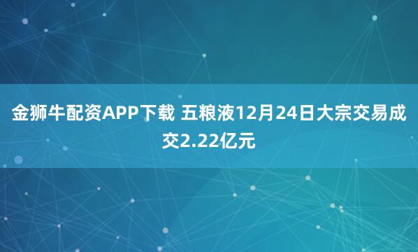 金狮牛配资APP下载 五粮液12月24日大宗交易成交2.22亿元