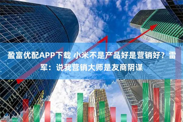 盈富优配APP下载 小米不是产品好是营销好？雷军：说我营销大师是友商阴谋