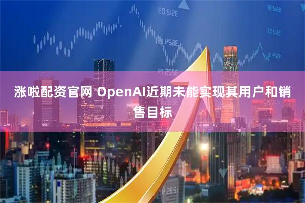 涨啦配资官网 OpenAI近期未能实现其用户和销售目标