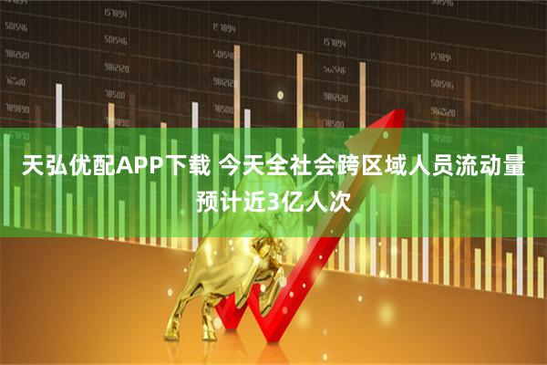 天弘优配APP下载 今天全社会跨区域人员流动量预计近3亿人次
