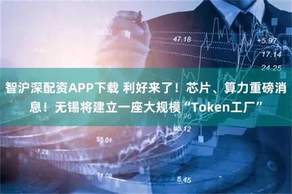 智沪深配资APP下载 利好来了！芯片、算力重磅消息！无锡将建立一座大规模“Token工厂”