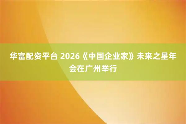 华富配资平台 2026《中国企业家》未来之星年会在广州举行