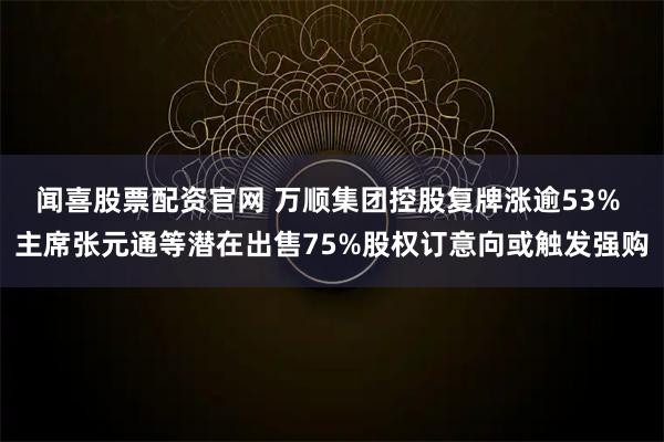 闻喜股票配资官网 万顺集团控股复牌涨逾53% 主席张元通等潜在出售75%股权订意向或触发强购