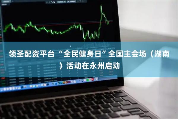 领圣配资平台 “全民健身日”全国主会场（湖南）活动在永州启动