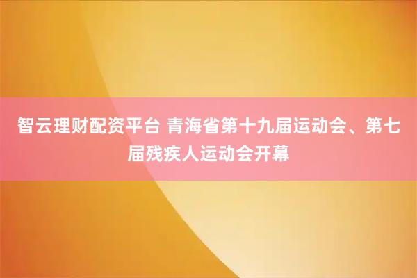 智云理财配资平台 青海省第十九届运动会、第七届残疾人运动会开幕