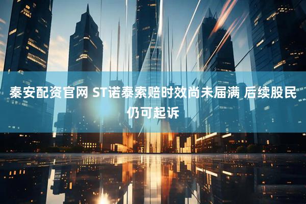 秦安配资官网 ST诺泰索赔时效尚未届满 后续股民仍可起诉
