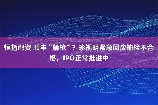 恒指配资 顺丰“躺枪”？珍视明紧急回应抽检不合格，IPO正常推进中