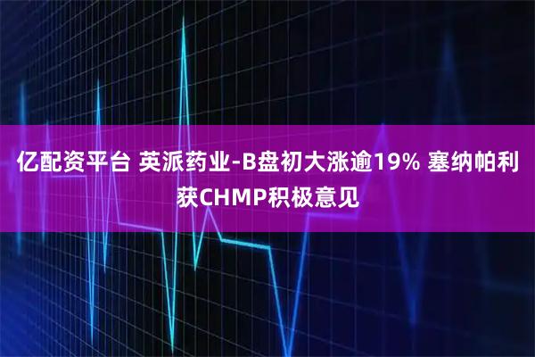 亿配资平台 英派药业-B盘初大涨逾19% 塞纳帕利获CHMP积极意见