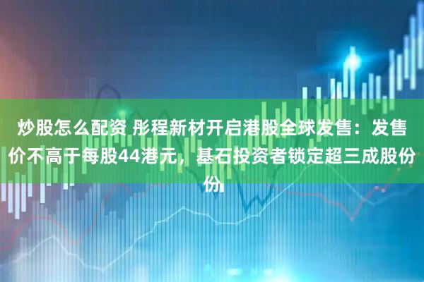 炒股怎么配资 彤程新材开启港股全球发售:发售价不高于每股44港元,基石投资者锁定超三成股份